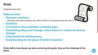 © Copyright 2013 Hewlett-Packard Development Company, L.P. The information contained herein is subject to change without notice.33
All games have rules
Rules
Rules provide :
• Structure and focus
o Have you ever heard someone say “that’s not fair”? It is because there are real or implied rules in play.
• Guidance
• A channel to move activities in desired ways
• Consistency (they can’t change, unless there is a reason for them to
change)
• A framework for self-discovery
• Understanding for the player of what’s important
Rules define how players go about achieving the goals; they are the challenge of the
game.
 