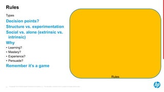 © Copyright 2013 Hewlett-Packard Development Company, L.P. The information contained herein is subject to change without notice.35
Types
Rules
Decision points?
Structure vs. experimentation
Social vs. alone (extrinsic vs.
intrinsic)
Why
• Learning?
• Mastery?
• Experience?
• Persuade?
Remember it’s a game
Rules
 
