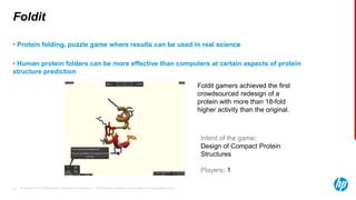 © Copyright 2013 Hewlett-Packard Development Company, L.P. The information contained herein is subject to change without notice.38
Intent of the game:
Design of Compact Protein
Structures
Players: 1
Foldit
• Protein folding, puzzle game where results can be used in real science
• Human protein folders can be more effective than computers at certain aspects of protein
structure prediction
Foldit gamers achieved the first
crowdsourced redesign of a
protein with more than 18-fold
higher activity than the original.
 