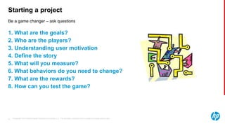 © Copyright 2013 Hewlett-Packard Development Company, L.P. The information contained herein is subject to change without notice.41
Be a game changer – ask questions
Starting a project
1. What are the goals?
2. Who are the players?
3. Understanding user motivation
4. Define the story
5. What will you measure?
6. What behaviors do you need to change?
7. What are the rewards?
8. How can you test the game?
 