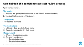 © Copyright 2013 Hewlett-Packard Development Company, L.P. The information contained herein is subject to change without notice.44
A personal experience…
Gamification of a conference abstract review process
The players:
The abstract reviewers
The motivations:
1. Intrinsic – do a good job, learn more
2. Extrinsic – recognition by their peers
The goals:
1. Increase the quality of the feedback to the authors by the reviewers
2. Improve the timeliness of the reviews
Measurement:
1. When reviews are completed
2. Comment word count
• Targeted at authors
• Targeted at reviewers
 