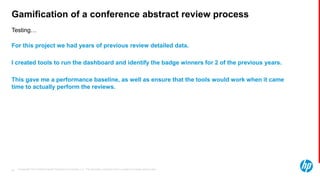 © Copyright 2013 Hewlett-Packard Development Company, L.P. The information contained herein is subject to change without notice.49
Testing…
Gamification of a conference abstract review process
For this project we had years of previous review detailed data.
I created tools to run the dashboard and identify the badge winners for 2 of the previous years.
This gave me a performance baseline, as well as ensure that the tools would work when it came
time to actually perform the reviews.
 