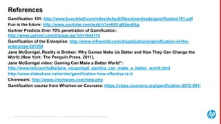 © Copyright 2013 Hewlett-Packard Development Company, L.P. The information contained herein is subject to change without notice.55
References
Gamification 101: http://www.bunchball.com/sites/default/files/downloads/gamification101.pdf
Fun is the future: http://www.youtube.com/watch?v=6O1gNVeaE4g
Gartner Predicts Over 70% penetration of Gamification:
http://www.gartner.com/it/page.jsp?id=1844115
Gamification of the Enterprise: http://www.infoworld.com/d/applications/gamification-of-the-
enterprise-201959
Jane McGonigal, Reality is Broken: Why Games Make Us Better and How They Can Change the
World (New York: The Penguin Press, 2011),
Jane McGonigal video: Gaming Can Make a Better World”:
http://www.ted.com/talks/jane_mcgonigal_gaming_can_make_a_better_world.html
http://www.slideshare.net/ervler/gamification-how-effective-is-it
Chorewars: http://www.chorewars.com/help.php
Gamification course from Whorton on Coursera: https://class.coursera.org/gamification-2012-001/
 