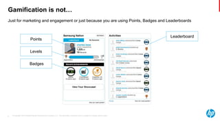 © Copyright 2013 Hewlett-Packard Development Company, L.P. The information contained herein is subject to change without notice.6
Just for marketing and engagement or just because you are using Points, Badges and Leaderboards
Gamification is not…
Leaderboard
Points
Levels
Badges
 