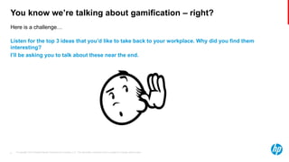 © Copyright 2013 Hewlett-Packard Development Company, L.P. The information contained herein is subject to change without notice.9
Here is a challenge…
You know we’re talking about gamification – right?
Listen for the top 3 ideas that you’d like to take back to your workplace. Why did you find them
interesting?
I’ll be asking you to talk about these near the end.
 