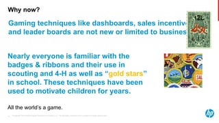 © Copyright 2013 Hewlett-Packard Development Company, L.P. The information contained herein is subject to change without notice.10
Why now?
Gaming techniques like dashboards, sales incentives
and leader boards are not new or limited to business.
Nearly everyone is familiar with the
badges & ribbons and their use in
scouting and 4-H as well as “gold stars”
in school. These techniques have been
used to motivate children for years.
All the world’s a game.
 