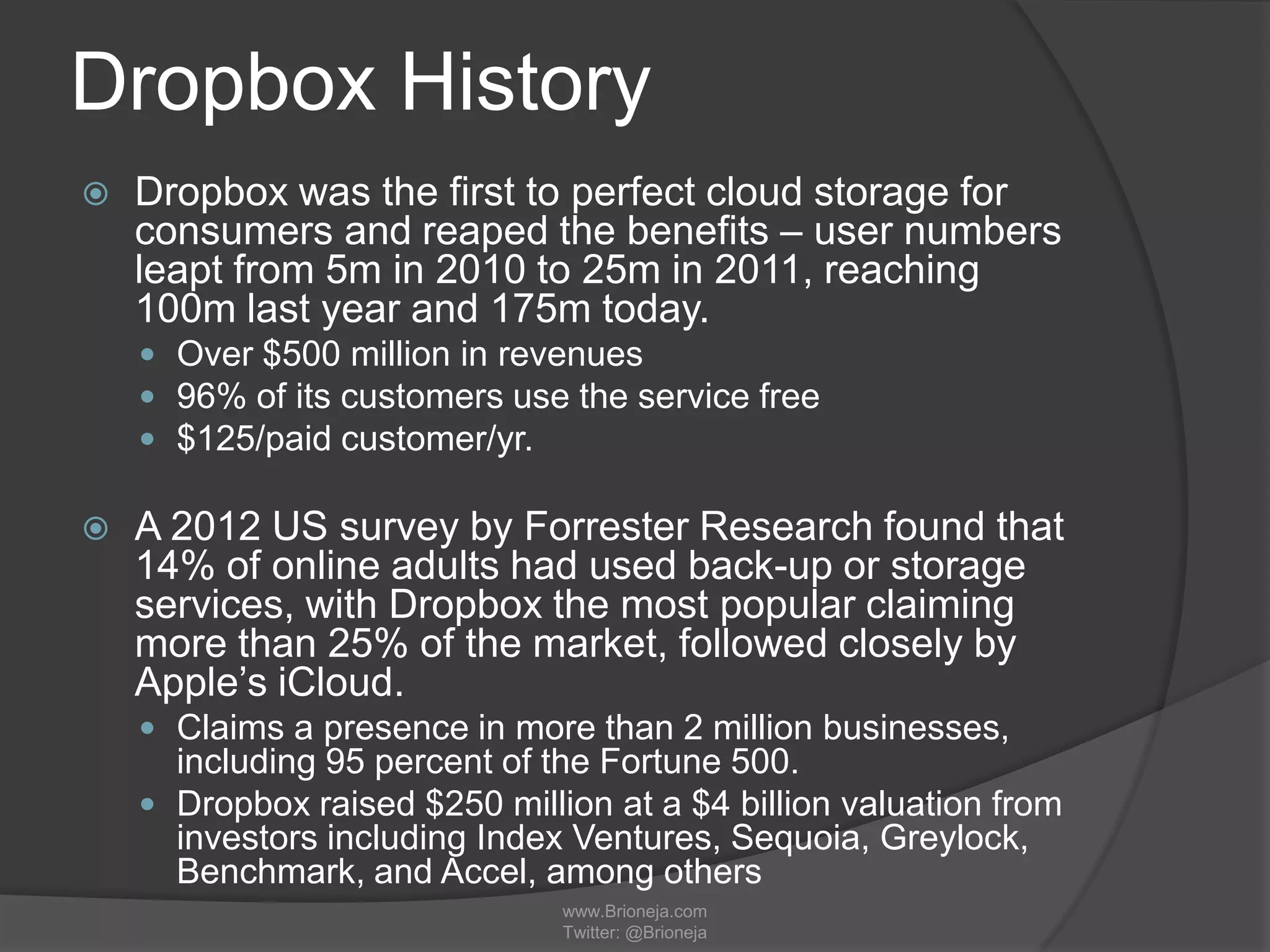 Dropbox History
 Dropbox was the first to perfect cloud storage for
consumers and reaped the benefits – user numbers
leapt from 5m in 2010 to 25m in 2011, reaching
100m last year and 175m today.
 Over $500 million in revenues
 96% of its customers use the service free
 $125/paid customer/yr.
 A 2012 US survey by Forrester Research found that
14% of online adults had used back-up or storage
services, with Dropbox the most popular claiming
more than 25% of the market, followed closely by
Apple’s iCloud.
 Claims a presence in more than 2 million businesses,
including 95 percent of the Fortune 500.
 Dropbox raised $250 million at a $4 billion valuation from
investors including Index Ventures, Sequoia, Greylock,
Benchmark, and Accel, among others
www.Brioneja.com
Twitter: @Brioneja
 