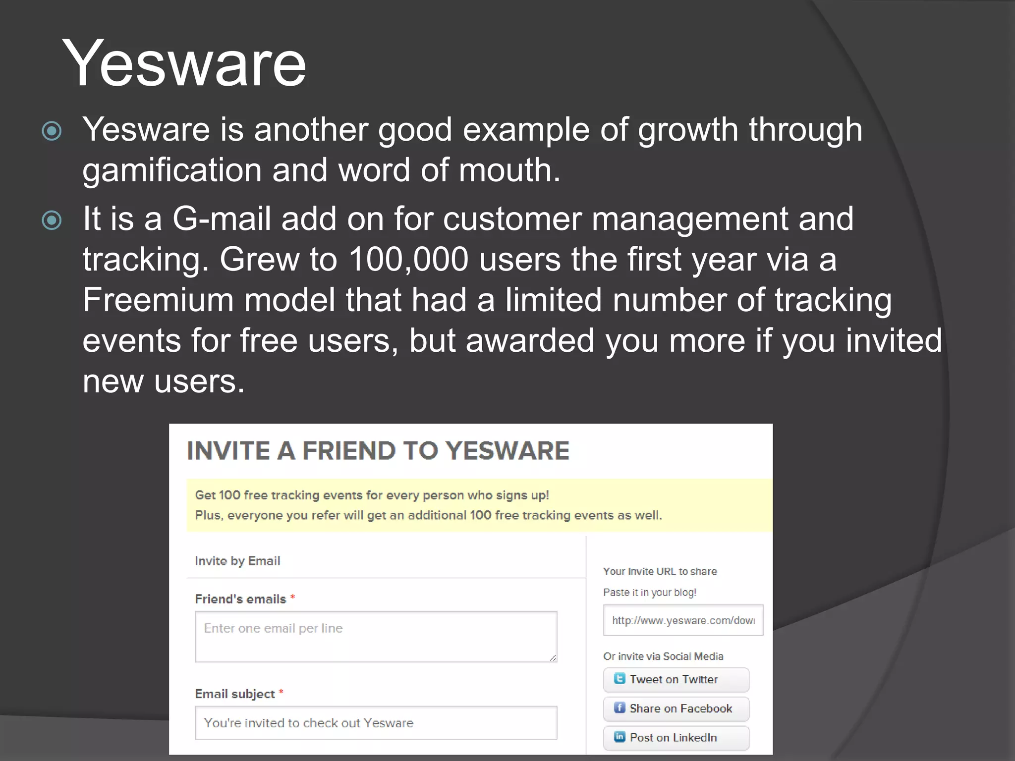 Yesware
 Yesware is another good example of growth through
gamification and word of mouth.
 It is a G-mail add on for customer management and
tracking. Grew to 100,000 users the first year via a
Freemium model that had a limited number of tracking
events for free users, but awarded you more if you invited
new users.
 
