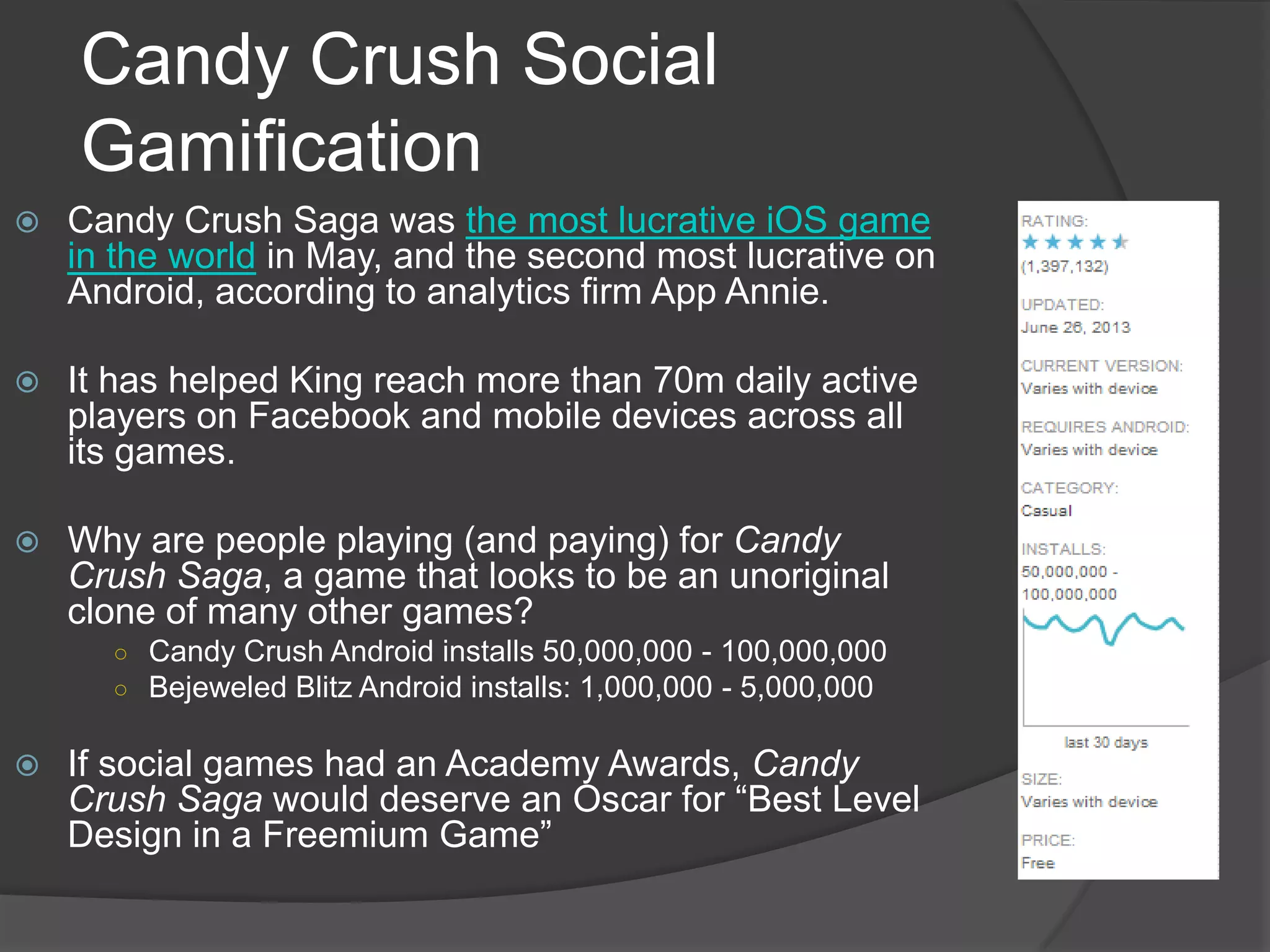 Candy Crush Social
Gamification
 Candy Crush Saga was the most lucrative iOS game
in the world in May, and the second most lucrative on
Android, according to analytics firm App Annie.
 It has helped King reach more than 70m daily active
players on Facebook and mobile devices across all
its games.
 Why are people playing (and paying) for Candy
Crush Saga, a game that looks to be an unoriginal
clone of many other games?
○ Candy Crush Android installs 50,000,000 - 100,000,000
○ Bejeweled Blitz Android installs: 1,000,000 - 5,000,000
 If social games had an Academy Awards, Candy
Crush Saga would deserve an Oscar for “Best Level
Design in a Freemium Game”
 