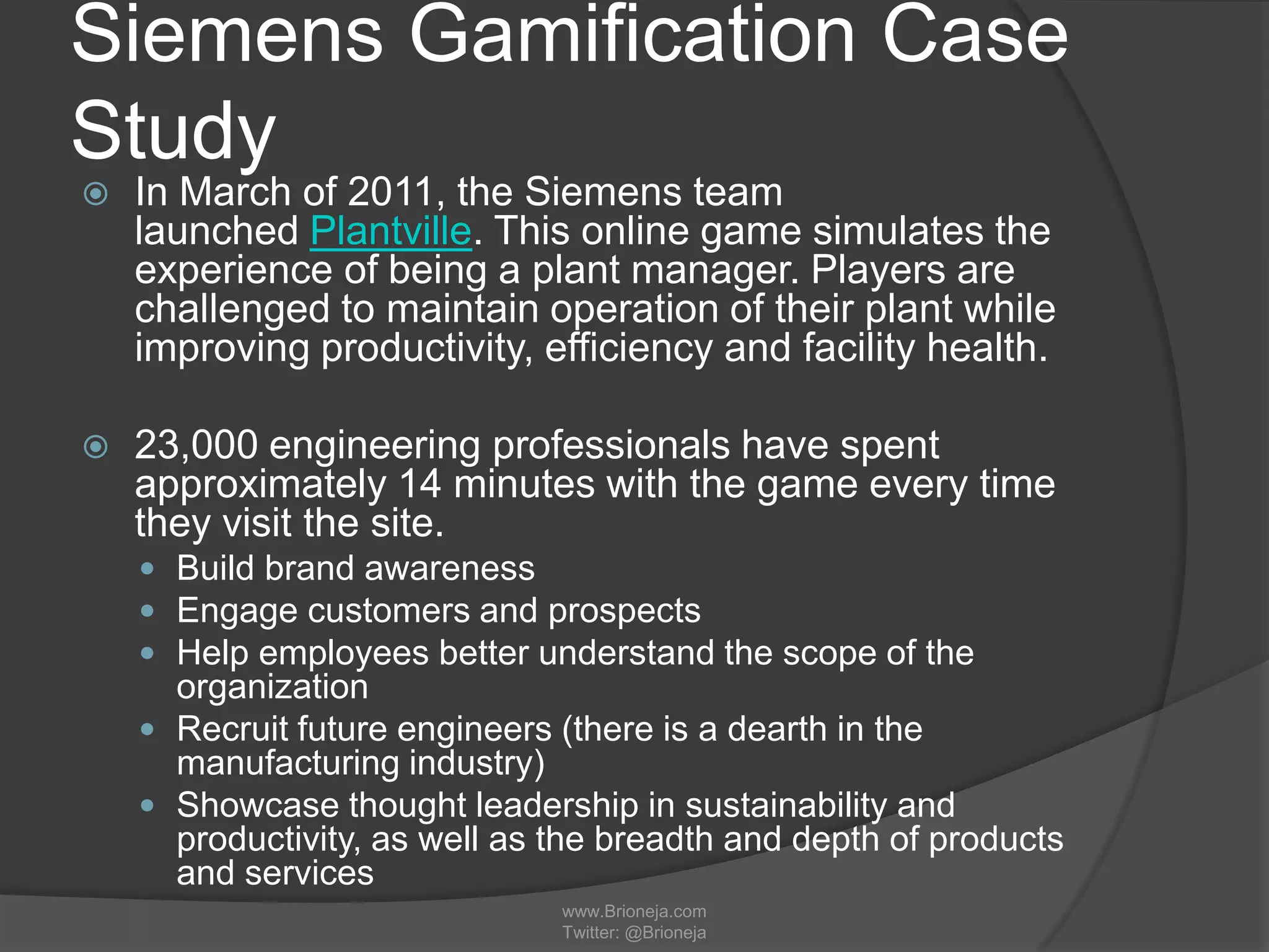 Siemens Gamification Case
Study
 In March of 2011, the Siemens team
launched Plantville. This online game simulates the
experience of being a plant manager. Players are
challenged to maintain operation of their plant while
improving productivity, efficiency and facility health.
 23,000 engineering professionals have spent
approximately 14 minutes with the game every time
they visit the site.
 Build brand awareness
 Engage customers and prospects
 Help employees better understand the scope of the
organization
 Recruit future engineers (there is a dearth in the
manufacturing industry)
 Showcase thought leadership in sustainability and
productivity, as well as the breadth and depth of products
and services
www.Brioneja.com
Twitter: @Brioneja
 