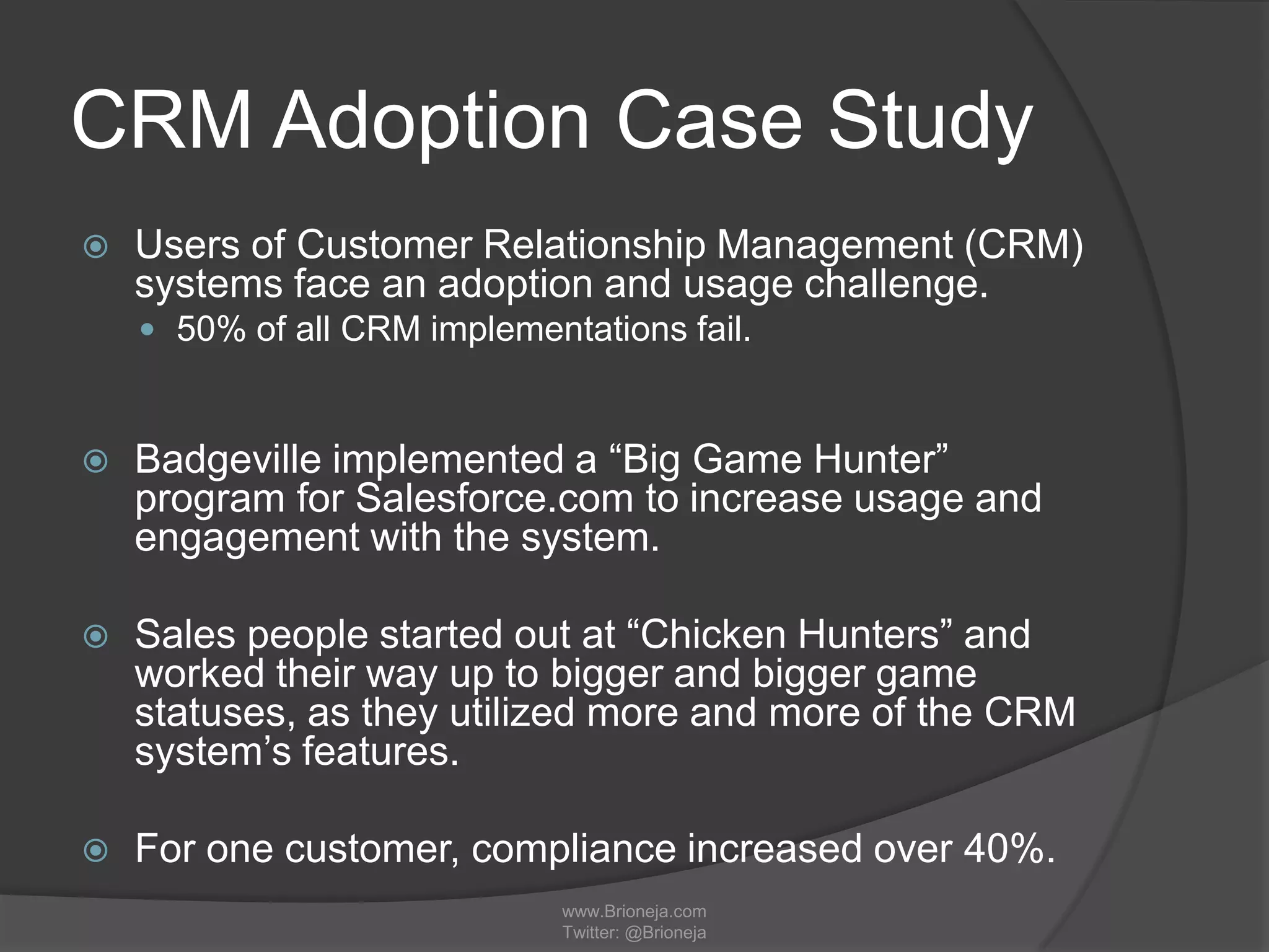CRM Adoption Case Study
 Users of Customer Relationship Management (CRM)
systems face an adoption and usage challenge.
 50% of all CRM implementations fail.
 Badgeville implemented a “Big Game Hunter”
program for Salesforce.com to increase usage and
engagement with the system.
 Sales people started out at “Chicken Hunters” and
worked their way up to bigger and bigger game
statuses, as they utilized more and more of the CRM
system’s features.
 For one customer, compliance increased over 40%.
www.Brioneja.com
Twitter: @Brioneja
 