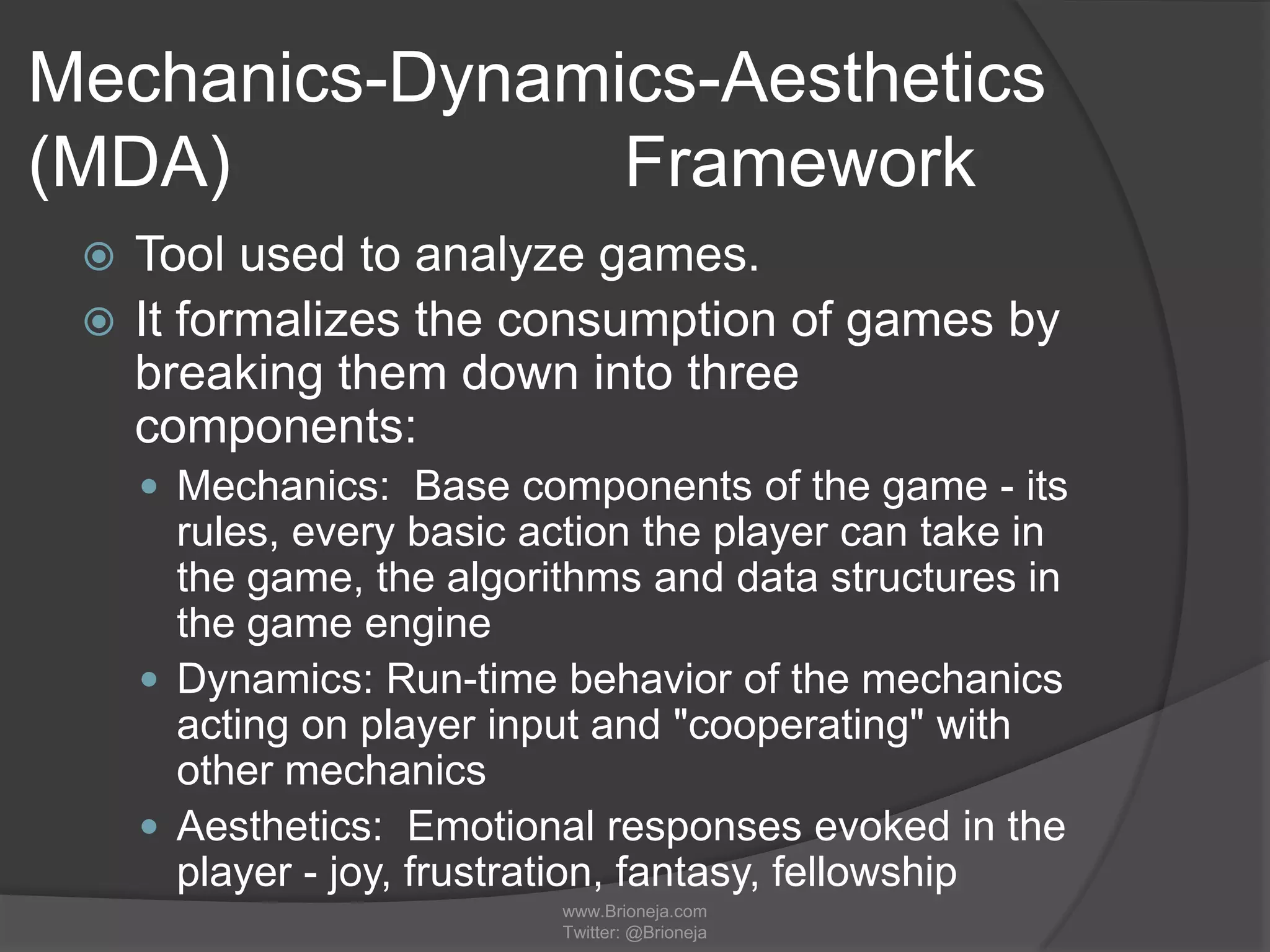 Mechanics-Dynamics-Aesthetics
(MDA) Framework
 Tool used to analyze games.
 It formalizes the consumption of games by
breaking them down into three
components:
 Mechanics: Base components of the game - its
rules, every basic action the player can take in
the game, the algorithms and data structures in
the game engine
 Dynamics: Run-time behavior of the mechanics
acting on player input and "cooperating" with
other mechanics
 Aesthetics: Emotional responses evoked in the
player - joy, frustration, fantasy, fellowship
www.Brioneja.com
Twitter: @Brioneja
 