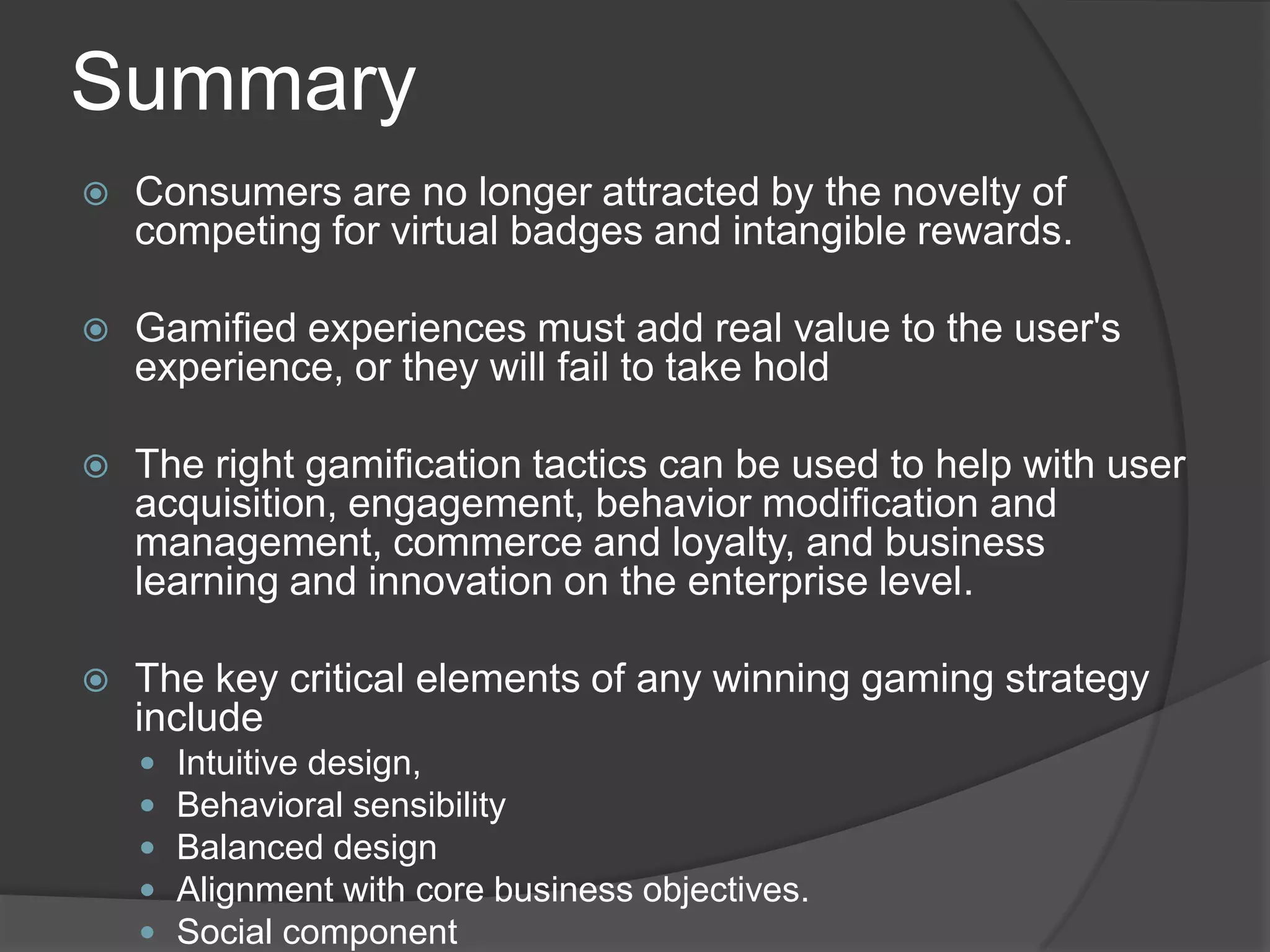 Summary
 Consumers are no longer attracted by the novelty of
competing for virtual badges and intangible rewards.
 Gamified experiences must add real value to the user's
experience, or they will fail to take hold
 The right gamification tactics can be used to help with user
acquisition, engagement, behavior modification and
management, commerce and loyalty, and business
learning and innovation on the enterprise level.
 The key critical elements of any winning gaming strategy
include
 Intuitive design,
 Behavioral sensibility
 Balanced design
 Alignment with core business objectives.
 Social component
 