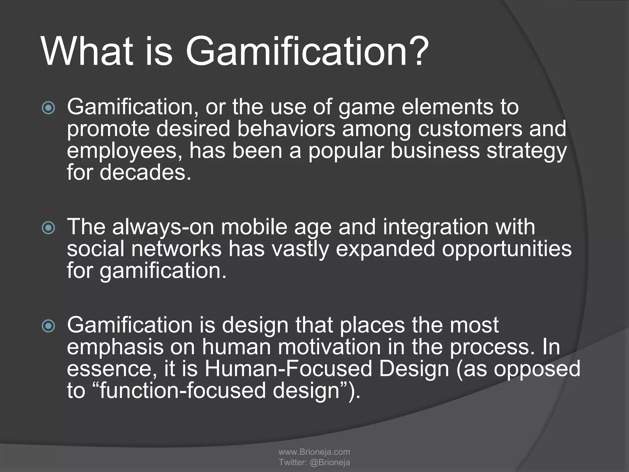 What is Gamification?
 Gamification, or the use of game elements to
promote desired behaviors among customers and
employees, has been a popular business strategy
for decades.
 The always-on mobile age and integration with
social networks has vastly expanded opportunities
for gamification.
 Gamification is design that places the most
emphasis on human motivation in the process. In
essence, it is Human-Focused Design (as opposed
to “function-focused design”).
www.Brioneja.com
Twitter: @Brioneja
 