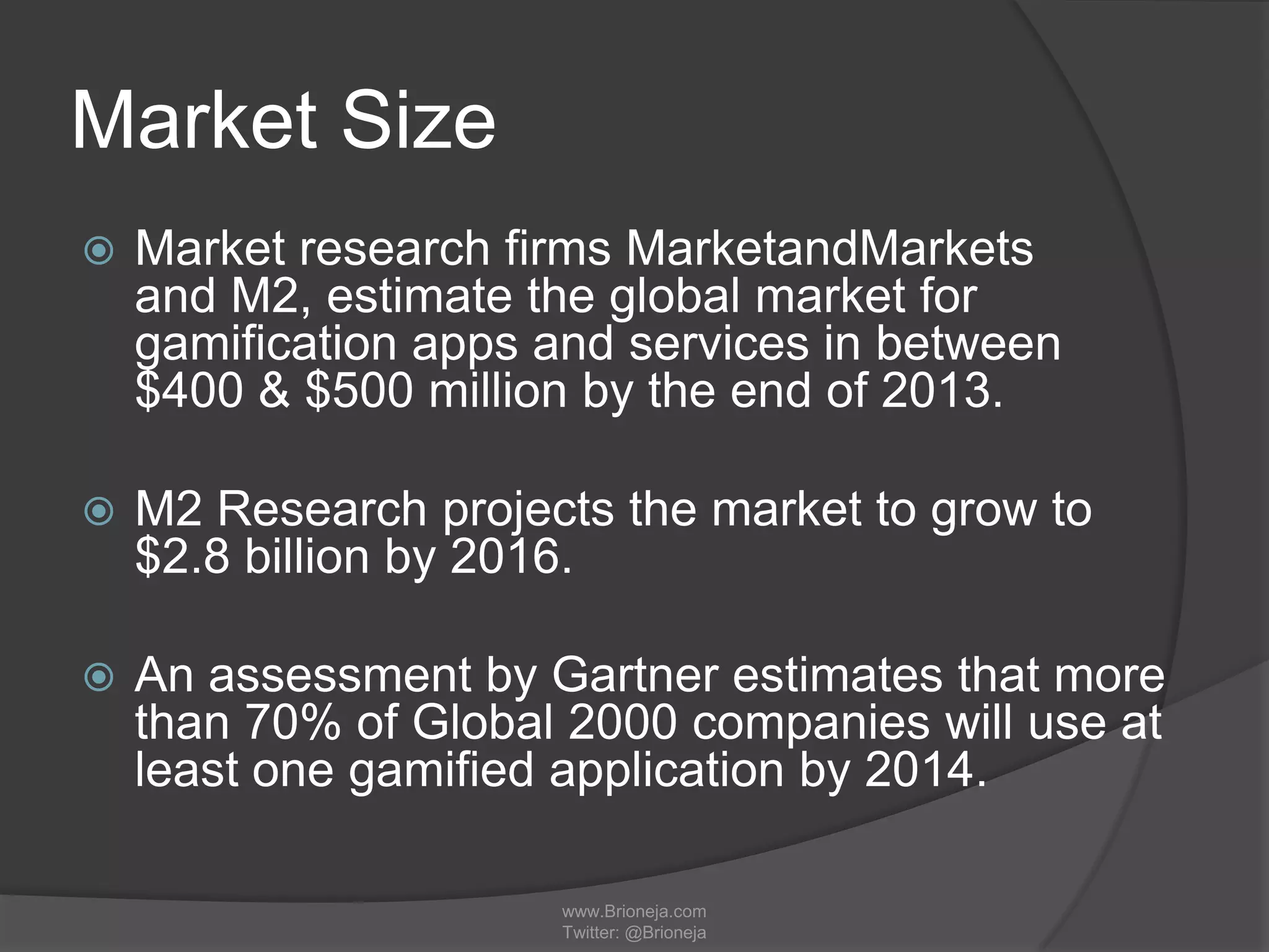 Market Size
 Market research firms MarketandMarkets
and M2, estimate the global market for
gamification apps and services in between
$400 & $500 million by the end of 2013.
 M2 Research projects the market to grow to
$2.8 billion by 2016.
 An assessment by Gartner estimates that more
than 70% of Global 2000 companies will use at
least one gamified application by 2014.
www.Brioneja.com
Twitter: @Brioneja
 