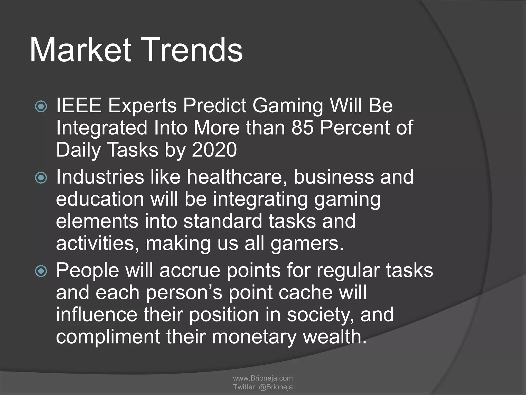 Market Trends
 IEEE Experts Predict Gaming Will Be
Integrated Into More than 85 Percent of
Daily Tasks by 2020
 Industries like healthcare, business and
education will be integrating gaming
elements into standard tasks and
activities, making us all gamers.
 People will accrue points for regular tasks
and each person’s point cache will
influence their position in society, and
compliment their monetary wealth.
www.Brioneja.com
Twitter: @Brioneja
 