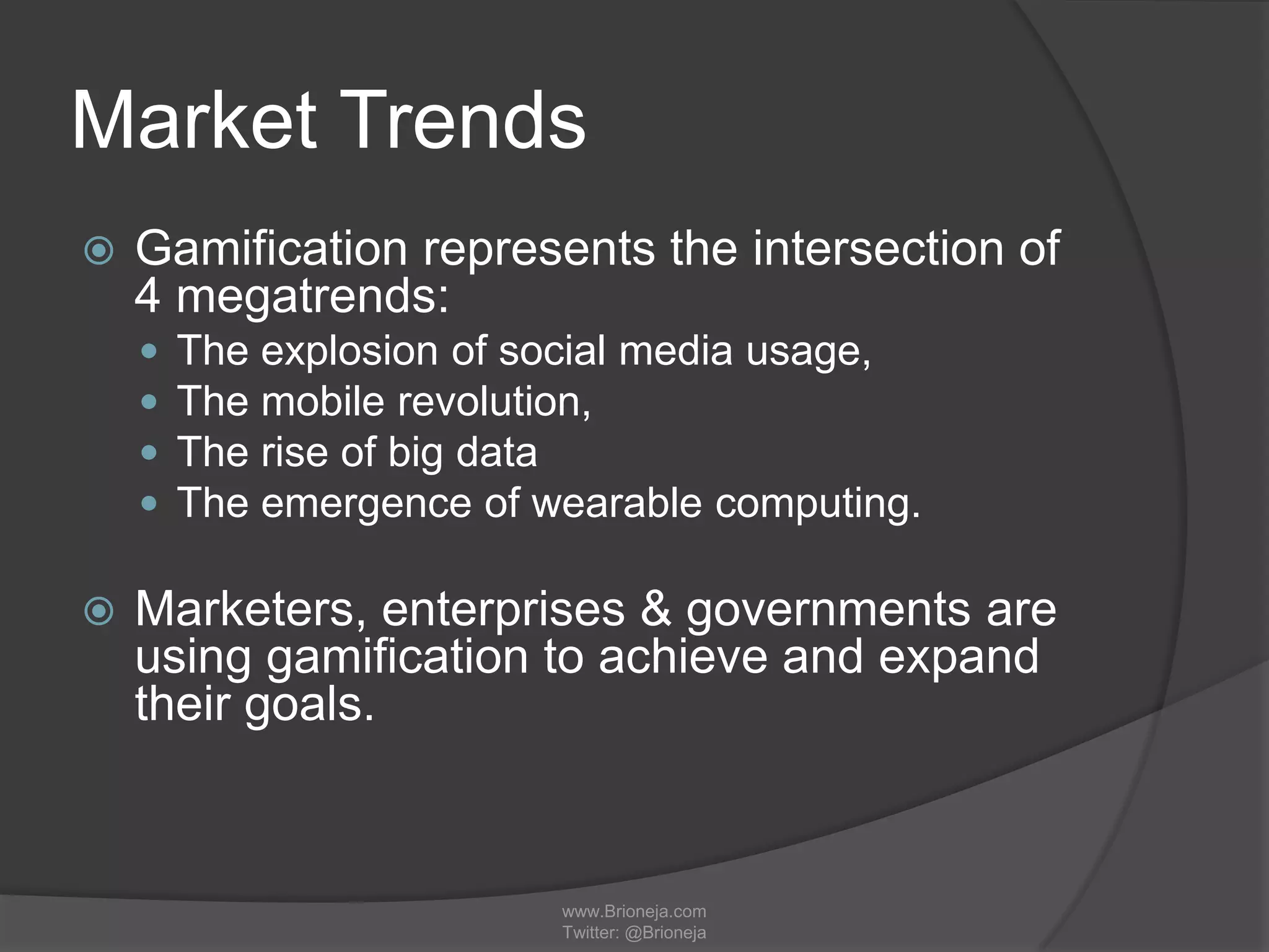 Market Trends
 Gamification represents the intersection of
4 megatrends:
 The explosion of social media usage,
 The mobile revolution,
 The rise of big data
 The emergence of wearable computing.
 Marketers, enterprises & governments are
using gamification to achieve and expand
their goals.
www.Brioneja.com
Twitter: @Brioneja
 
