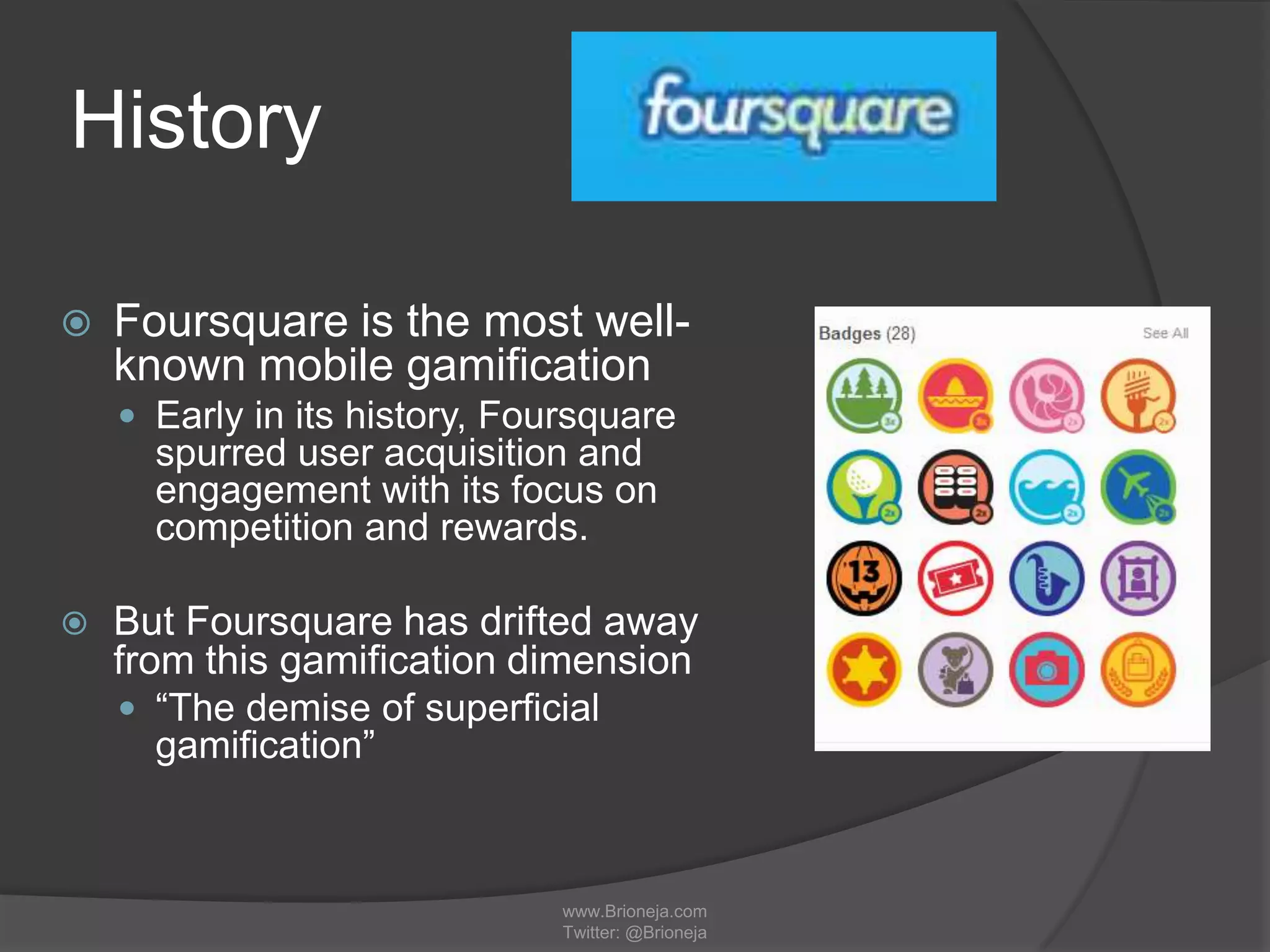 History
 Foursquare is the most well-
known mobile gamification
 Early in its history, Foursquare
spurred user acquisition and
engagement with its focus on
competition and rewards.
 But Foursquare has drifted away
from this gamification dimension
 “The demise of superficial
gamification”
www.Brioneja.com
Twitter: @Brioneja
 