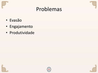 Problemas
• Evasão
• Engajamento
• Produtividade
 