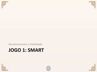 JOGO 1: SMART
Reconhecimento e Visibilidade
 