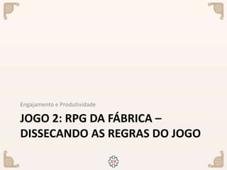 JOGO 2: RPG DA FÁBRICA –
DISSECANDO AS REGRAS DO JOGO
Engajamento e Produtividade
 
