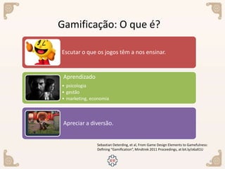 6
Sebastian Deterding, et al, From Game Design Elements to Gamefulness:
Deﬁning “Gamiﬁcation”, Mindtrek 2011 Proceedings, at bit.ly/o6aX1U
Gamificação: O que é?
Escutar o que os jogos têm a nos ensinar.
Aprendizado
• psicologia
• gestão
• marketing, economia
Apreciar a diversão.
 