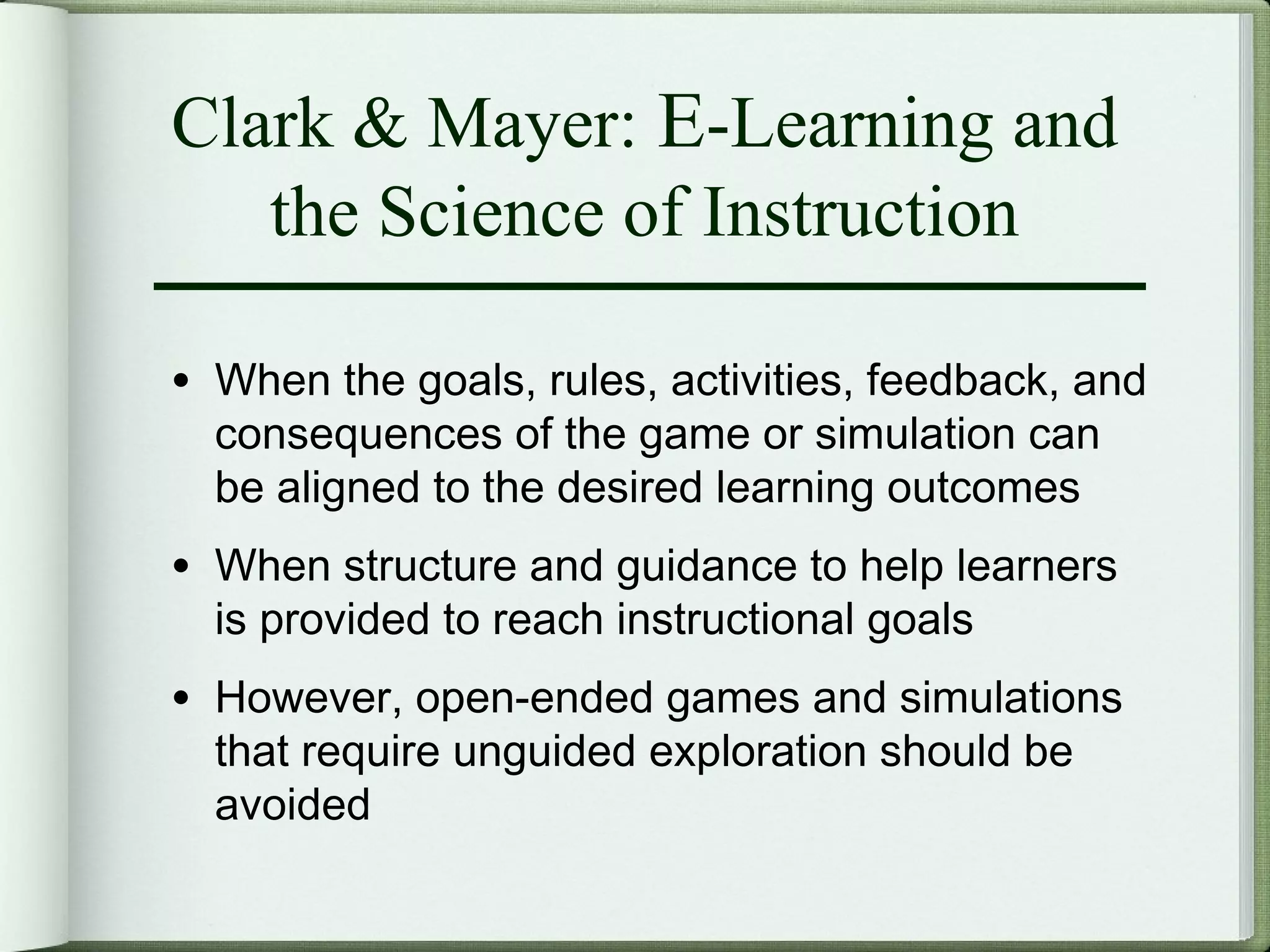 Clark & Mayer: E-Learning and
   the Science of Instruction

• When the goals, rules, activities, feedback, and
  consequences of the game or simulation can
  be aligned to the desired learning outcomes
• When structure and guidance to help learners
  is provided to reach instructional goals
• However, open-ended games and simulations
  that require unguided exploration should be
  avoided
 