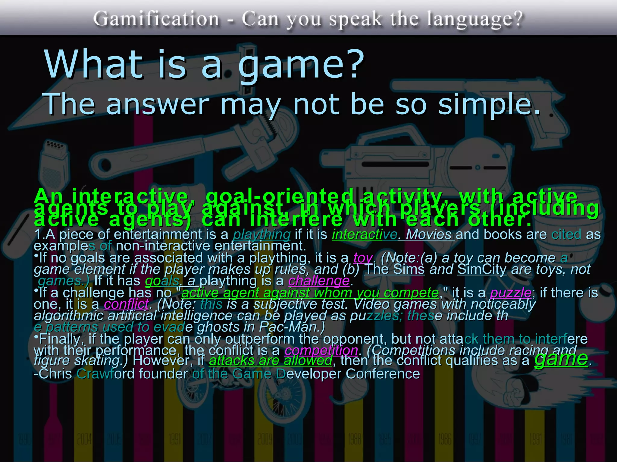 What is a game?
 The answer may not be so simple.


An interactive, goal-oriented activity, with active
agents to play against, in which players (including
active agents) can interfere with each other.
1.A piece of entertainment is a plaything if it is interactive. Movies and books are cited as
examples of non-interactive entertainment.
•If no goals are associated with a plaything, it is a toy. (Note:(a) a toy can become a
game element if the player makes up rules, and (b) The Sims and SimCity are toys, not
 games.) If it has goals, a plaything is a challenge.
•If a challenge has no "active agent against whom you compete," it is a puzzle; if there is
one, it is a conflict. (Note: this is a subjective test. Video games with noticeably
algorithmic artificial intelligence can be played as puzzles; these include th
e patterns used to evade ghosts in Pac-Man.)
•Finally, if the player can only outperform the opponent, but not atta ck them to interfere
with their performance, the conflict is a competition. (Competitions include racing and
figure skating.) However, if attacks are allowed, then the conflict qualifies as a game.
-Chris Crawford founder of the Game Developer Conference
 