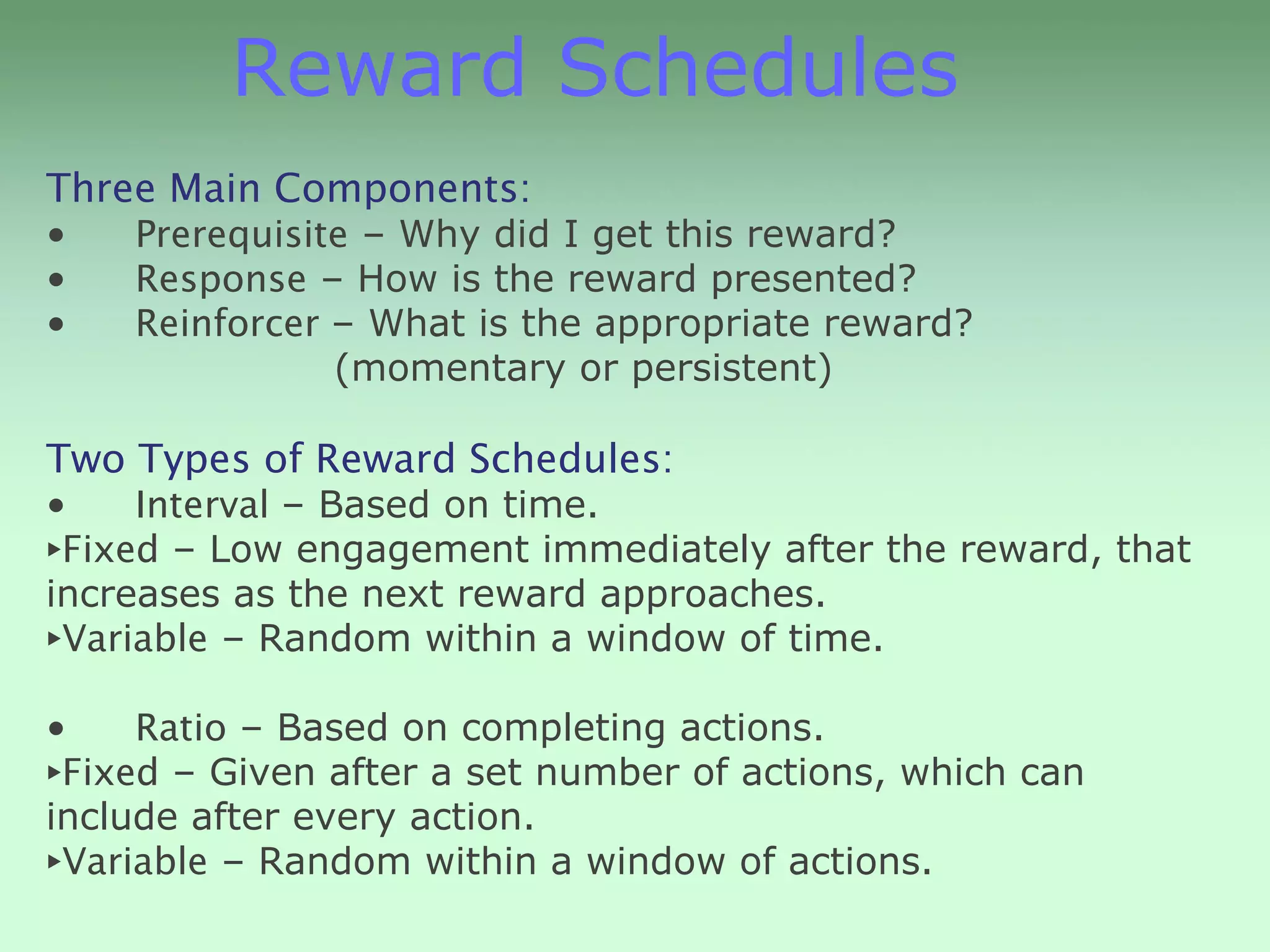 Reward Schedules
Three Main Components:
•   Prerequisite – Why did I get this reward?
•   Response – How is the reward presented?
•   Reinforcer – What is the appropriate reward?
               (momentary or persistent)

Two Types of Reward Schedules:
•    Interval – Based on time.
‣Fixed – Low engagement immediately after the reward, that
increases as the next reward approaches.
‣Variable – Random within a window of time.
•    Ratio – Based on completing actions.
‣Fixed – Given after a set number of actions, which can
include after every action.
‣Variable – Random within a window of actions.
 