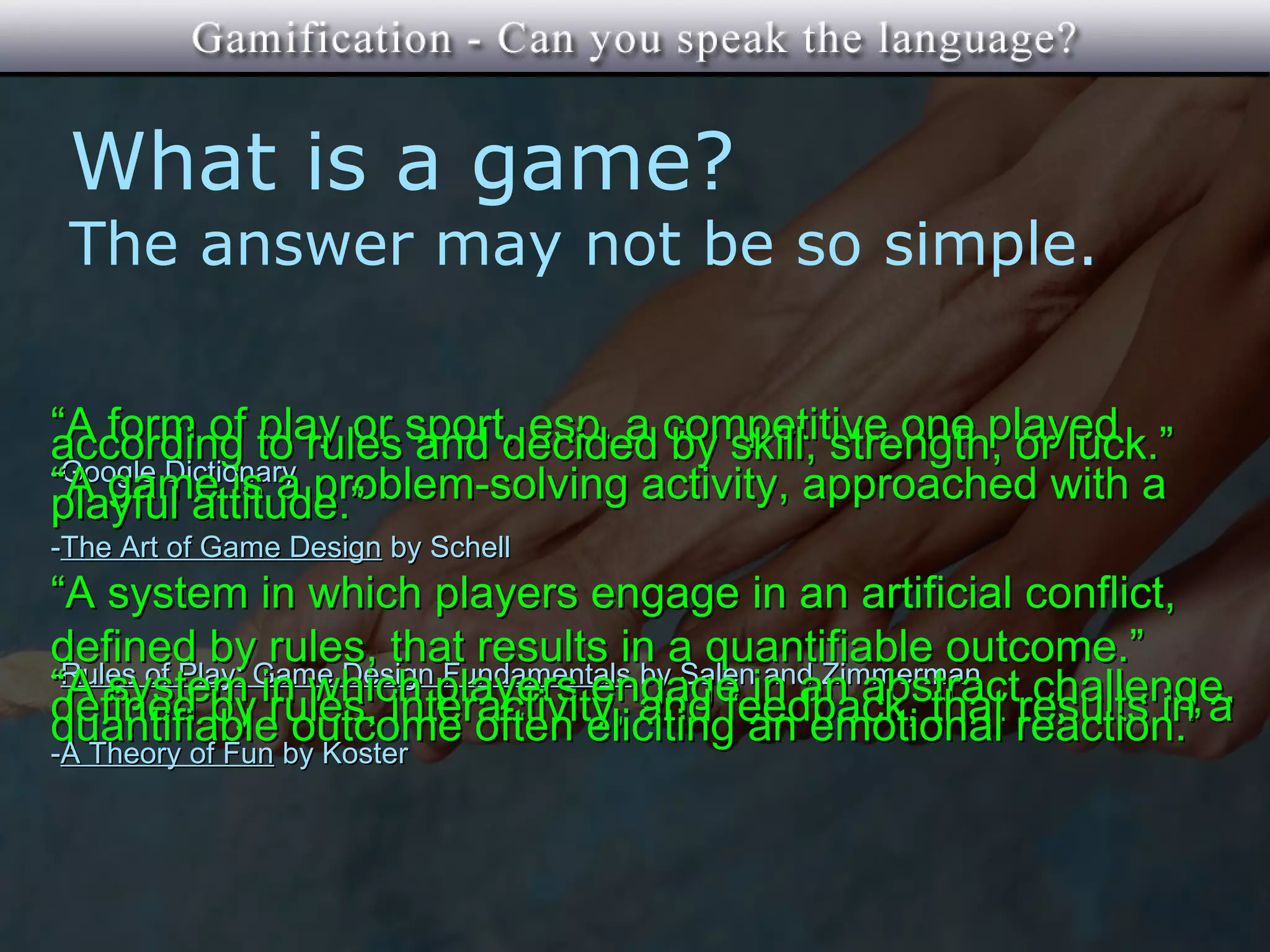 What is a game?
 The answer may not be so simple.

“A form of to rules sport, esp. a competitive one played
according      play or and decided by skill, strength, or luck.”
-Google Dictionary
“A game is a problem-solving activity, approached with a
playful attitude.”
-The Art of Game Design by Schell
“A system in which players engage in an artificial conflict,
defined by rules, that results in a quantifiable outcome.”
-Rules of Play: Game Design Fundamentals by Salen and Zimmerman
“A system in which players engage in an abstractresults in a
defined by rules, interactivity, and feedback, that reaction.”  challenge,
quantifiable outcome often eliciting an emotional
-A Theory of Fun by Koster
 