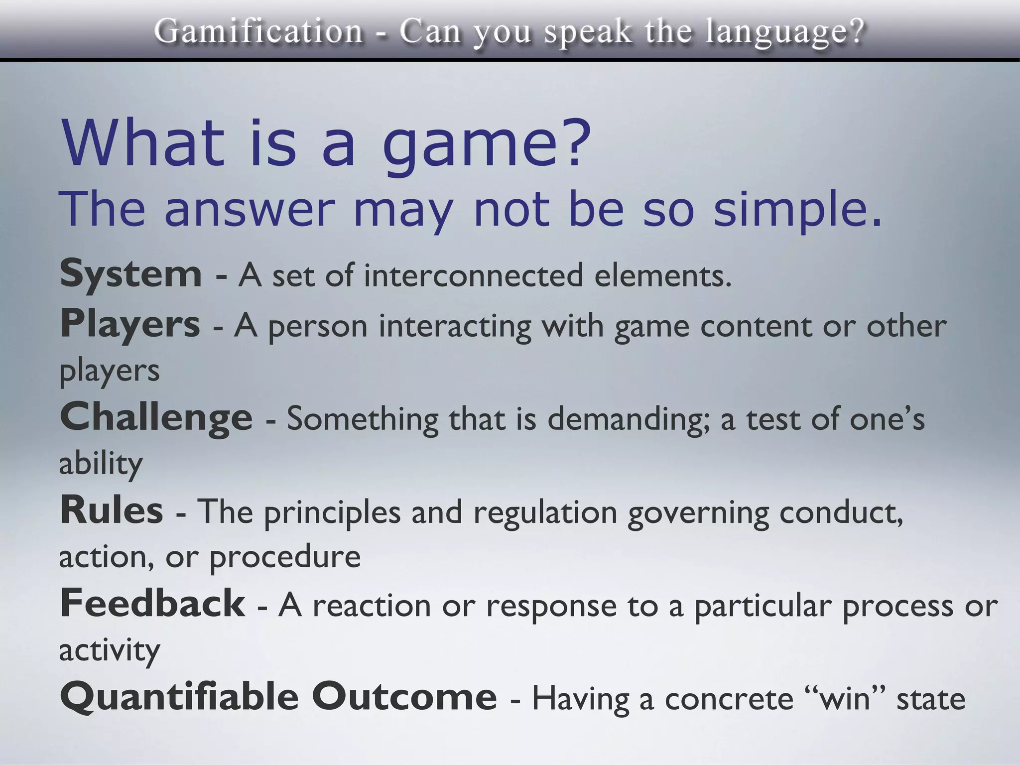 What is a game?
The answer may not be so simple.
System - A set of interconnected elements.
Players - A person interacting with game content or other
players
Challenge - Something that is demanding; a test of one’s
ability
Rules - The principles and regulation governing conduct,
action, or procedure
Feedback - A reaction or response to a particular process or
activity
Quantifiable Outcome - Having a concrete “win” state
 