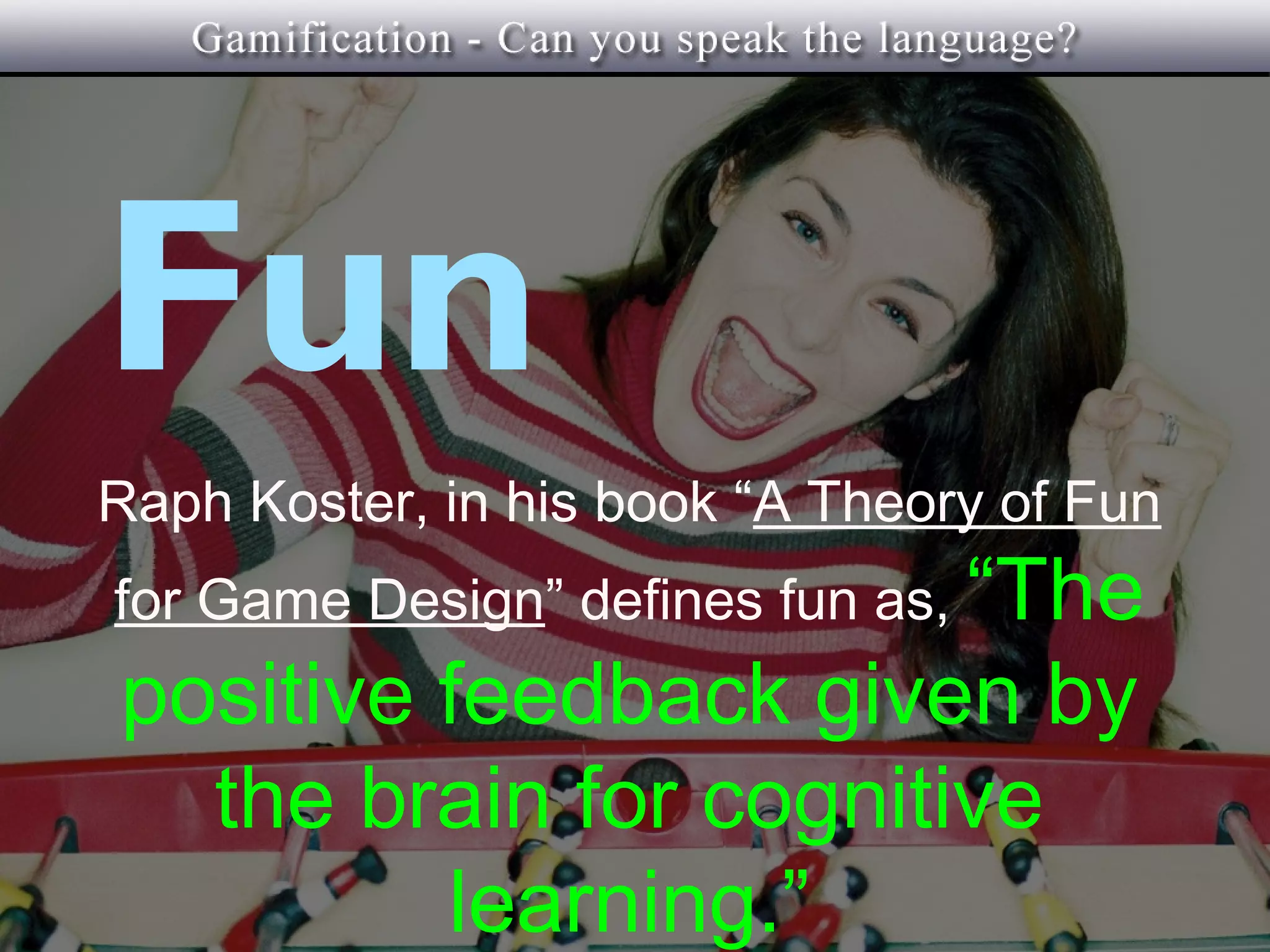 Fun
Raph Koster, in his book “A Theory of Fun
for Game Design” defines fun as, “The
positive feedback given by
  the brain for cognitive
         learning.”
 