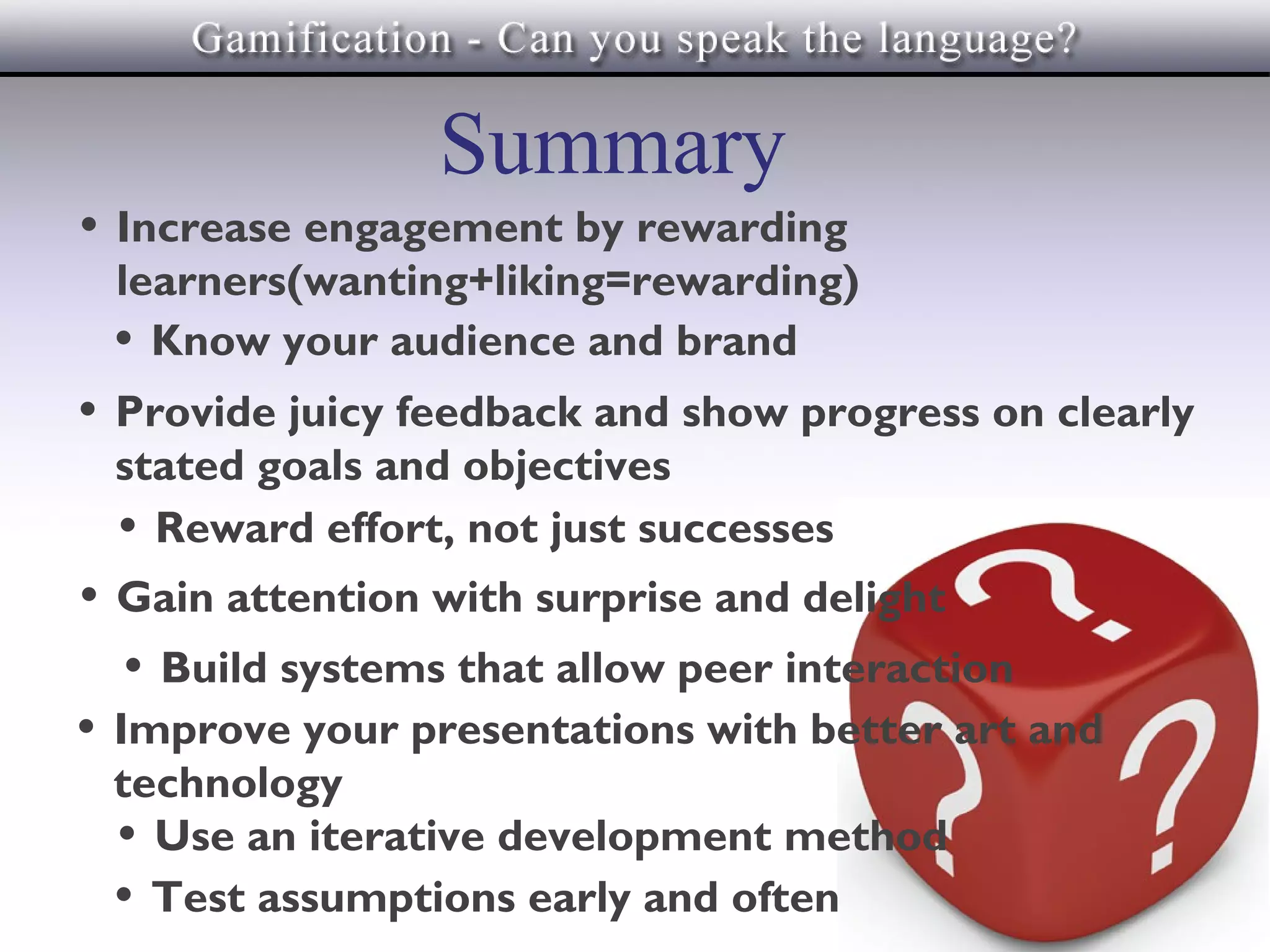 Summary
• Increase engagement by rewarding
 learners(wanting+liking=rewarding)
 • Know your audience and brand
• Provide juicy feedback and show progress on clearly
 stated goals and objectives
 • Reward effort, not just successes
• Gain attention with surprise and delight
   • Build systems that allow peer interaction
• Improve your presentations with better art and
 technology
 • Use an iterative development method
 • Test assumptions early and often
 