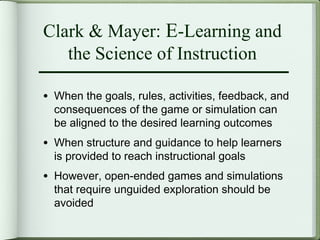 Clark & Mayer: E-Learning and
   the Science of Instruction

• When the goals, rules, activities, feedback, and
  consequences of the game or simulation can
  be aligned to the desired learning outcomes
• When structure and guidance to help learners
  is provided to reach instructional goals
• However, open-ended games and simulations
  that require unguided exploration should be
  avoided
 