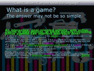 What is a game?
 The answer may not be so simple.


An interactive, goal-oriented activity, with active
agents to play against, in which players (including
active agents) can interfere with each other.
1.A piece of entertainment is a plaything if it is interactive. Movies and books are cited as
examples of non-interactive entertainment.
•If no goals are associated with a plaything, it is a toy. (Note:(a) a toy can become a
game element if the player makes up rules, and (b) The Sims and SimCity are toys, not
 games.) If it has goals, a plaything is a challenge.
•If a challenge has no "active agent against whom you compete," it is a puzzle; if there is
one, it is a conflict. (Note: this is a subjective test. Video games with noticeably
algorithmic artificial intelligence can be played as puzzles; these include th
e patterns used to evade ghosts in Pac-Man.)
•Finally, if the player can only outperform the opponent, but not atta ck them to interfere
with their performance, the conflict is a competition. (Competitions include racing and
figure skating.) However, if attacks are allowed, then the conflict qualifies as a game.
-Chris Crawford founder of the Game Developer Conference
 