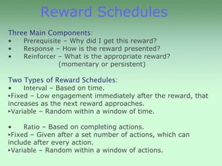 Reward Schedules
Three Main Components:
•   Prerequisite – Why did I get this reward?
•   Response – How is the reward presented?
•   Reinforcer – What is the appropriate reward?
               (momentary or persistent)

Two Types of Reward Schedules:
•    Interval – Based on time.
‣Fixed – Low engagement immediately after the reward, that
increases as the next reward approaches.
‣Variable – Random within a window of time.
•    Ratio – Based on completing actions.
‣Fixed – Given after a set number of actions, which can
include after every action.
‣Variable – Random within a window of actions.
 
