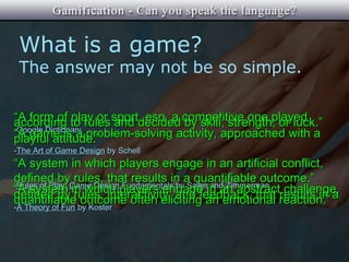 What is a game?
 The answer may not be so simple.

“A form of to rules sport, esp. a competitive one played
according      play or and decided by skill, strength, or luck.”
-Google Dictionary
“A game is a problem-solving activity, approached with a
playful attitude.”
-The Art of Game Design by Schell
“A system in which players engage in an artificial conflict,
defined by rules, that results in a quantifiable outcome.”
-Rules of Play: Game Design Fundamentals by Salen and Zimmerman
“A system in which players engage in an abstractresults in a
defined by rules, interactivity, and feedback, that reaction.”  challenge,
quantifiable outcome often eliciting an emotional
-A Theory of Fun by Koster
 