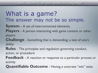 What is a game?
The answer may not be so simple.
System - A set of interconnected elements.
Players - A person interacting with game content or other
players
Challenge - Something that is demanding; a test of one’s
ability
Rules - The principles and regulation governing conduct,
action, or procedure
Feedback - A reaction or response to a particular process or
activity
Quantifiable Outcome - Having a concrete “win” state
 