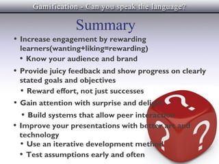 Summary
• Increase engagement by rewarding
 learners(wanting+liking=rewarding)
 • Know your audience and brand
• Provide juicy feedback and show progress on clearly
 stated goals and objectives
 • Reward effort, not just successes
• Gain attention with surprise and delight
   • Build systems that allow peer interaction
• Improve your presentations with better art and
 technology
 • Use an iterative development method
 • Test assumptions early and often
 