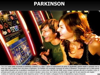 PARKINSON  “ Nel 2007  sono stato ricoverato al policlinico umberto I e, dopo 7 giorni di esperimenti da parte di studentelli, poichè medici e primario non si sono mai visti, è saltato fuori che avevo il Parkinson. Fui trattato con Levodopa, Synemet ed infine il Mirapexin. Ovviamente non fu fatta parola sugli effetti disastrosi che si sarebbero manifestati da lì a un anno circa. Alla fine del 2008, avevo iniziato a giocare alle slot e al gratta e vinci, in principio pochi soldi, poi sempre di più. La storia è durata 1 anno circa, ma il danno era stato fatto e oggi non ho più neanche una moglie.” L ’utilizzo di medicinali antagonisti della dopamina porta il 13% dei malati a sviluppare forme di dipendenza al gioco d’azzardo 