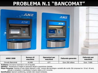 PROBLEMA N.1  “BANCOMAT” Problema:  Una banca nazionale in crisi di liquidità. Obiettivi :  Monetizzare al meglio le operazioni attuali e acquisizione clientela. Player Personas : Individui di ceto medio dislocati in città , avvezzi alle tecnologie e sensibili alle novità. Età compresa tra i 18 ed i 40 anni,  abituati a competere e manifestare il proprio status a chi li circonda. Gamification:  Operant conditioning, variable ratio reward schedules. ANNO 2008 Numero di macchine Operazioni per macchina Fatturato generato Fatturato per macchina Circuito Bancomat 42.000 677 Euro 350 milioni Euro  7.600  