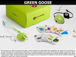 Green Goose  è una start up americana che punta a rendere divertenti vari aspetti della nostra quotidianità. Uno starter kit da circa 20 euro ed un router domestico sono il necessario per trasformare in una esperienza positiva alcune azioni del  “Preparing for Battle” come lavarsi i denti o assumere una medicina. I sensori invieranno i dati al nostro account sul website dove preventivamente avremo impostato obiettivi come “lavarsi 2 volte al giorno i denti”. Se l’azione sarà correttamente eseguita verremo ricompensati con Experience Points utili per classifiche piuttosto che riscattabili con reward reali in esercizi convenzionati. GREEN GOOSE 