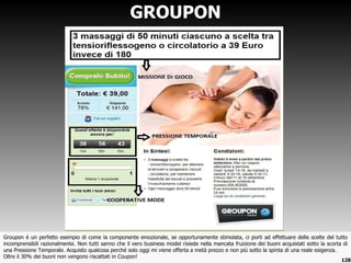Groupon è un perfetto esempio di come la componente emozionale, se opportunamente stimolata, ci porti ad effettuare delle scelte del tutto incomprensibili razionalmente. Non tutti sanno che il vero business model risiede nella mancata fruizione dei buoni acquistati sotto la scorta di una Pressione Temporale. Acquisto qualcosa perché solo oggi mi viene offerta a metà prezzo e non più sotto la spinta di una reale esigenza.  Oltre il 30% dei buoni non vengono riscattati in Coupon! GROUPON 