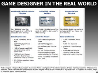 GAME DESIGNER IN THE REAL WORLD Aadvantage  è il frequent flyer program di American Airline a cui  “giocano” 40 milioni di persone. E’ stato il primo programma di fidelizzazione aerea nel 1981 e si avvalse della collaborazione di game designer per strutturare l’infrastruttura di punti e livelli. Ah un pizzico di italianità, il logo fu creato dal nostro  Massimo Vignelli. 