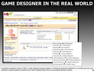 GAME DESIGNER IN THE REAL WORLD Il complesso reputation system di  EBAY  è stato realizzato da game designer. Il colosso del commercio elettronico si è avvalso del know how videoludico di game designer per gestire punti, livelli e feedback dando vita al cuore pulsante dell ’intero sistema. 