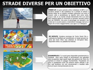 STRADE DIVERSE PER UN OBIETTIVO POWER UP:  Un   gioco gratuito online multiplayer di IBM in cui il giocatore (target in età scolastica) ha il compito di salvare il pianeta Helios da un disastro ecologico attraverso una serie di missioni volte a sensibilizzare su specifici temi come vento, acqua e sole. E ’ un mondo virtuale interamente 3D in cui viene data massima libertà di movimento ai giocatori secondo schemi tipici dei MMORPG. Una serie di personaggi non giocabili e dei moduli per le scuole aiutano a trasmettere messaggi reali ad un target che si trova maggiormente a suo agio in un videogioco . MI RIFIUTO : Iniziativa promossa da Torino Smart City e realizzata da NextNext per sensibilizzare un target giovane sul tema del riciclo rifiuti. Una collection di mini-giochi flash, disponibili online e su piattaforma Android. OCEANOPOLIS:  E ’ un social game disponibile gratuitamente su Facebook  dove viene chiesto di amministrare una splendida isola occupandosi degli aspetti legati alla gestione dei rifiuti che rischiano di minare le spiagge incontaminate. Procedendo nel gioco si guadagnano punti che possono essere utilizzati o per fare reali donazioni con enti convenzionati o riscattati sotto forma di buoni cinema/ristorante etc etc. 