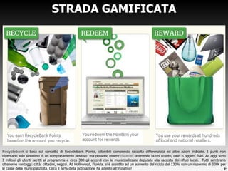 STRADA GAMIFICATA Recyclebank   si basa sul concetto di Recyclebank Points, ottenibili compiendo raccolta differenziata ed altre azioni indicate. I punti non diventano solo sinonimo di un comportamento positivo  ma possono essere  riscattati  ottenendo buoni sconto, cash o oggetti fisici. Ad oggi sono 3 milioni gli utenti iscritti al programma e circa 300 gli accordi con le municipalizzate deputate alla raccolta dei rifiuti locali.  Tutti sembrano ottenerne vantaggi: città, cittadini, negozi. Ad Hollywood, Florida, si è assistito ad un aumento del riciclo del 130% con un risparmio di 500k per le casse della municipalizzata. Circa il 66% della popolazione ha aderito all ’iniziativa! 
