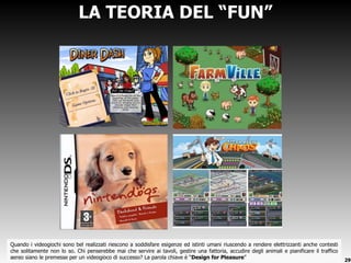 Quando i videogiochi sono bel realizzati riescono a soddisfare esigenze ed istinti umani riuscendo a rendere elettrizzanti anche contesti che solitamente non lo so. Chi penserebbe mai che servire ai tavoli, gestire una fattoria, accudire degli animali e pianificare il traffico aereo siano le premesse per un videogioco di successo? La parola chiave è  “ Design for Pleasure ” LA TEORIA DEL  “FUN” 
