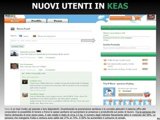 NUOVI UTENTI IN  KEAS Keas  è un tool rivolto ad aziende e loro dipendenti. Incentivando la prevenzione sanitaria e le corrette abitudini il sistema offre alle corporation la possibilità di tenere a freno le spese sanitarie ed aumentare la presenza e produttività sul posto di lavoro.  Tra le persone che hanno dichiarato di aver perso peso, il calo medio è stato di circa 2.5 kg. Il numero degli individui fisicamente attivi è cresciuto del 50%. Le persone che mangiano frutta e verdura sono salite dal 37% al 73%. Il 50% ha aumentato il consumo di cereali.  