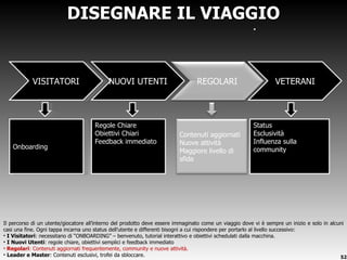 Il percorso di un utente/giocatore all ’interno del prodotto deve essere immaginato come un viaggio dove vi è sempre un inizio e solo in alcuni casi una fine. Ogni tappa incarna uno status dell’utente e differenti bisogni a cui rispondere per portarlo al livello successivo: I Visitatori : necessitano di  “ONBOARDING” – benvenuto, tutorial interattivo e obiettivi schedulati dalla macchina. I Nuovi Utenti : regole chiare, obiettivi semplici e feedback immediato Regolari : Contenuti aggiornati frequentemente, community e nuove attività. Leader e Master : Contenuti esclusivi, trofei da sbloccare. DISEGNARE IL VIAGGIO VISITATORI Onboarding Status Esclusività Influenza sulla community VETERANI Regole Chiare Obiettivi Chiari Feedback immediato NUOVI UTENTI Contenuti aggiornati Nuove attività Maggiore livello di sfida REGOLARI 